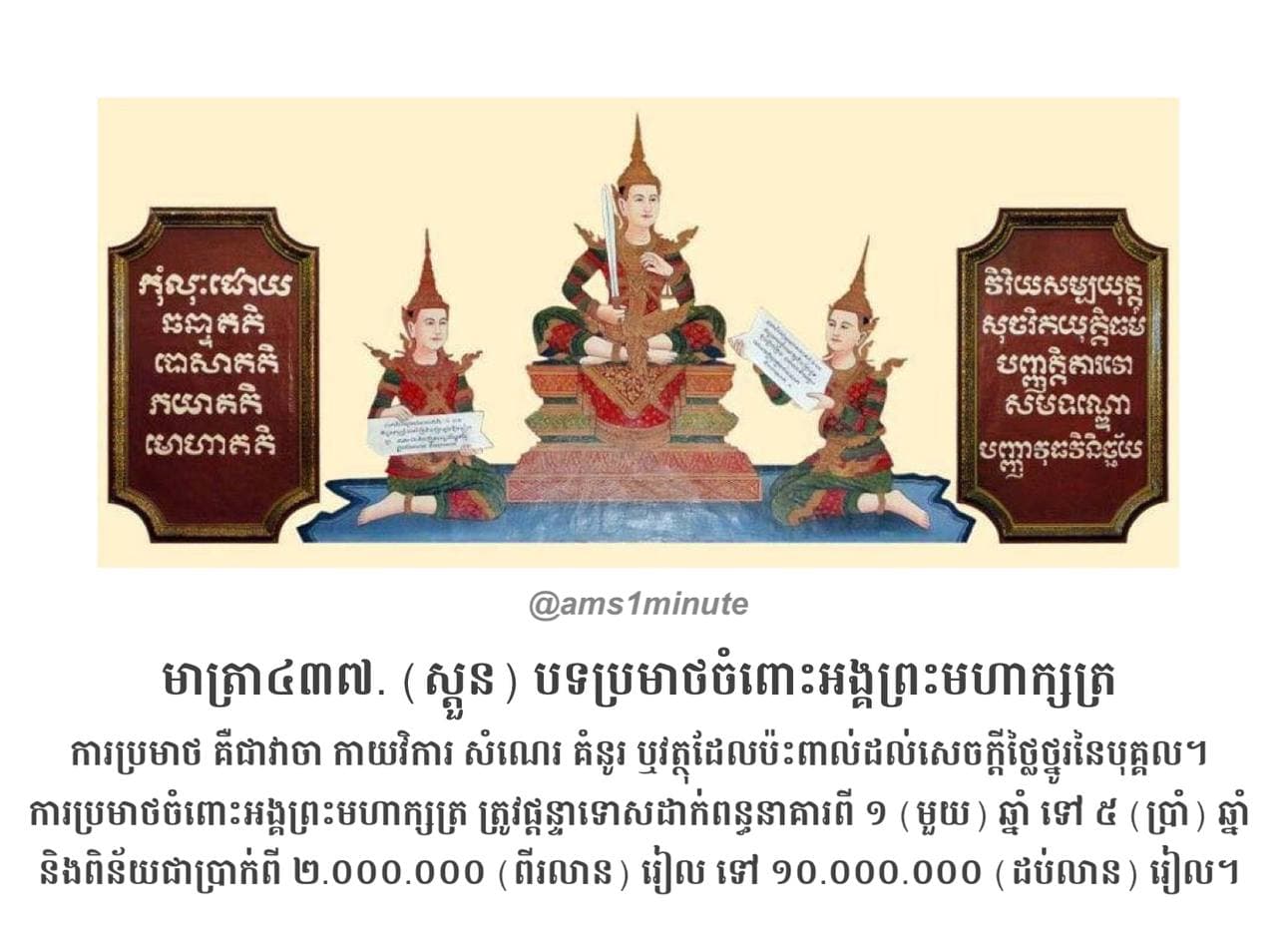ការប្រមាថចំពោះអង្គព្រះមហាក្សត្រ ត្រូវផ្តន្ទាទោសដាក់ពន្ធនាគារពី ១ (មួយ) ឆ្នាំ ទៅ ៥ (ប្រាំ) ឆ្នាំ និងពិន័យជាប្រាក់ពី ២.០០០.០០០ (ពីរលាន) រៀល ទៅ ១០.០០០.០០០ (ដប់លាន) រៀល