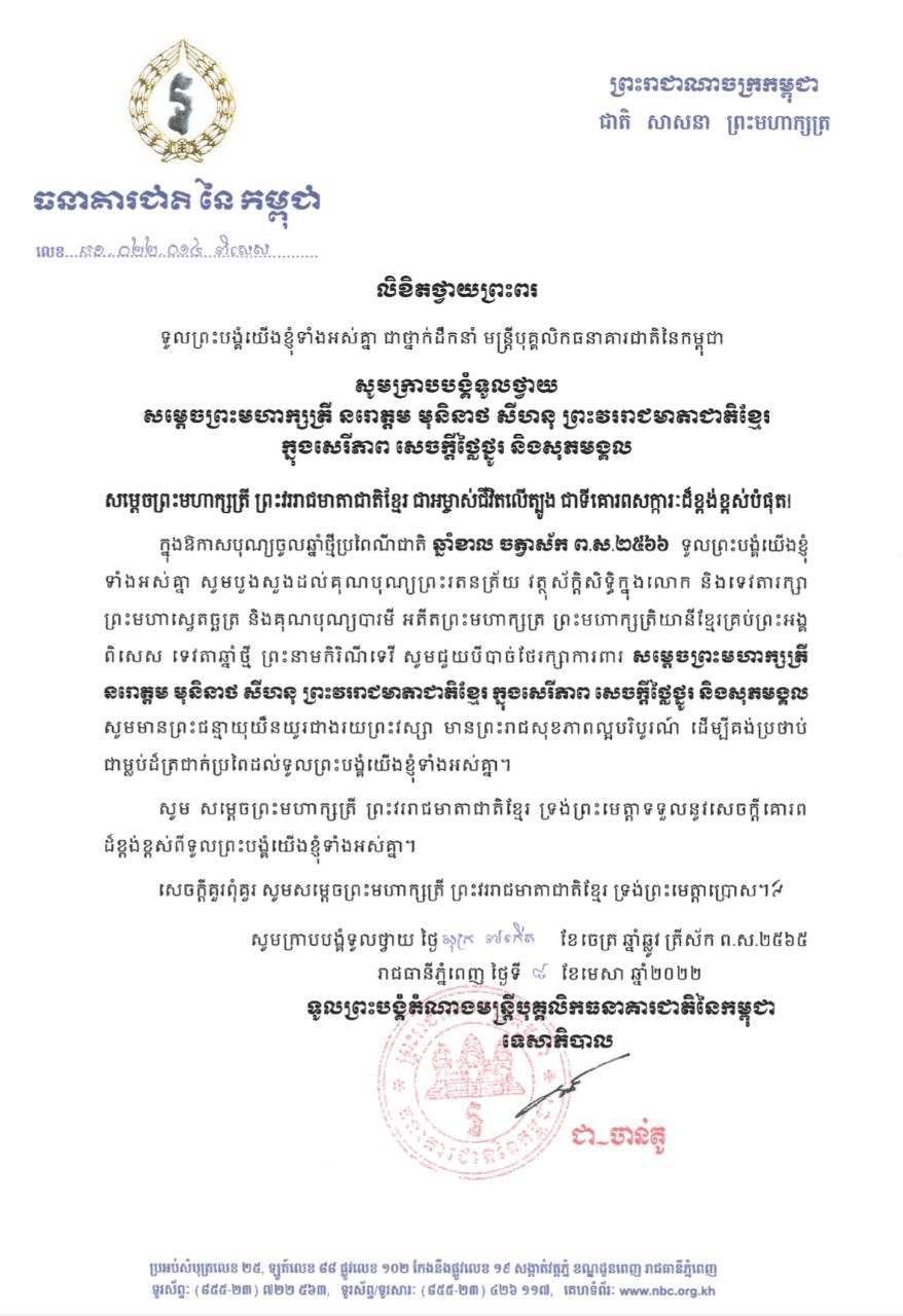 ថ្នាក់ដឹកនាំ មន្ត្រីបុគ្គលិកធនាគារជាតិនៃកម្ពុជា សូមក្រាបបង្គំទូលថ្វាយលិខិតថ្វាយព្រះពរ សម្តេចព្រះមហាក្សត្រី នរោត្តម មុនិនាថ សីហនុ ព្រះវររាជមាតាជាតិខ្មែរ ក្នុងសេរីភាព សេចក្តីថ្លៃថ្នូរ និងសុភមង្គល ក្នុងឱកាសពិធីបុណ្យចូលឆ្នាំថ្មីប្រពៃណ៏ជាតិ ឆ្នាំខាល ចត្វាស័ក ព.ស.២៥៦៦