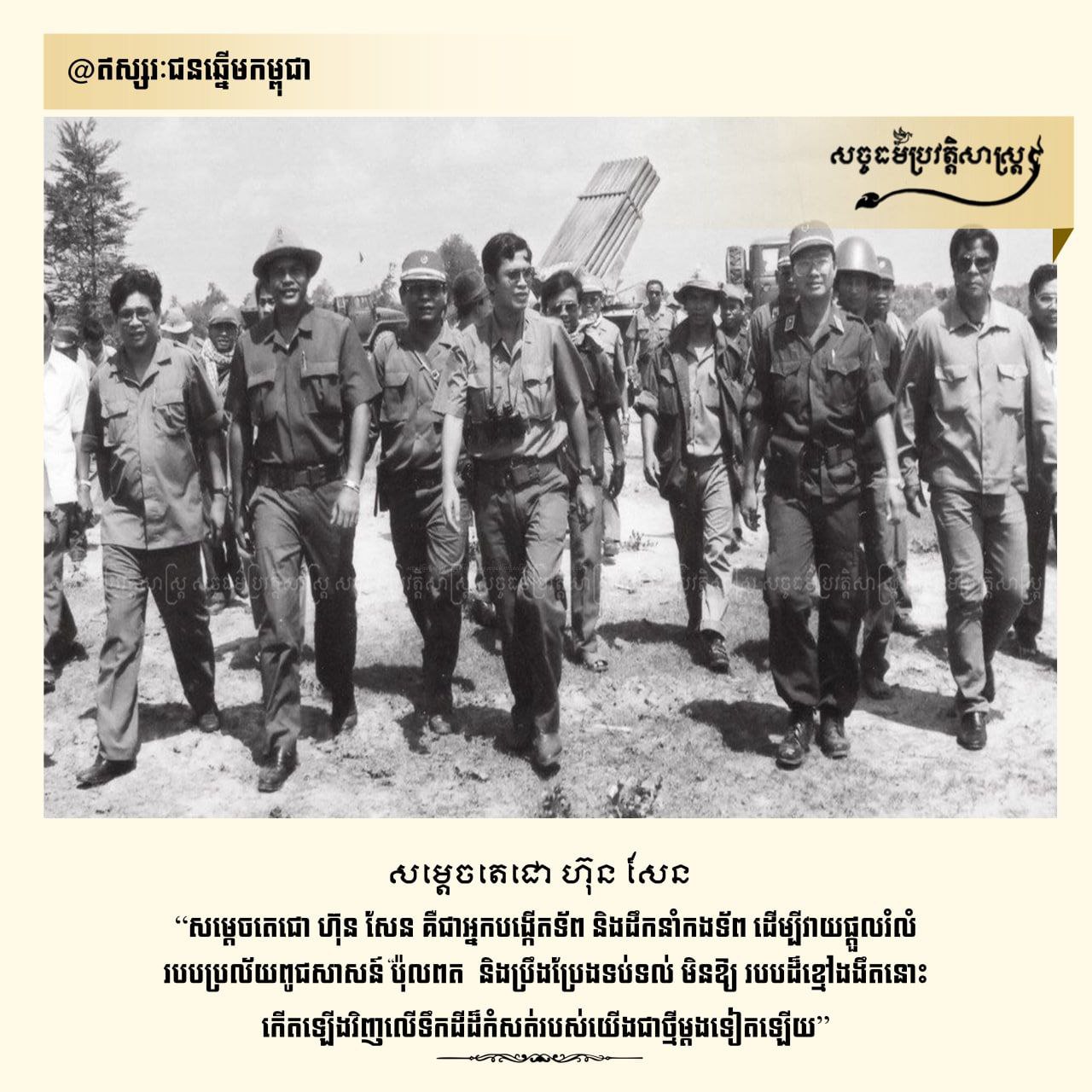 សម្ដេចតេជោ ហ៊ុន សែន គឺជាអ្នកបង្កើតទ័ព និងដឹកនាំកងទ័ព ដើម្បីវាយផ្ដួលរំលំរបបប្រល័យពូជសាសន៍ ប៉ុល ពត និងប្រឹងប្រែងទប់ទល់មិនឱ្យរបបដ៏ខ្មែរងងឹតនោះ កើតឡើងវិញលើទឹកដីដ៏កំសត់របស់យើងជាថ្មីម្ដងទៀតឡើយ