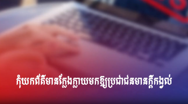 កុំយកព័ត៌មានក្លែងក្លាយមកឱ្យប្រជាជនមានក្តីកង្វល់
