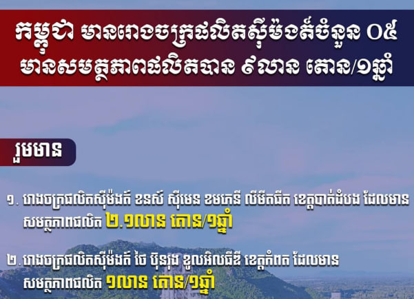 កម្ពុជា មានរោងចក្រផលិតស៊ីម៉ងត៍ចំនួន ០៥ មានសមត្ថភាពផលិតបាន ៩លាន តោន/១ឆ្នាំ នៅក្នុងខេត្តកំពត ចំនួន ០៤រោងចក្រ និងខេត្តបាត់ដំបង ចំនួន ០១ រោងចក្រ