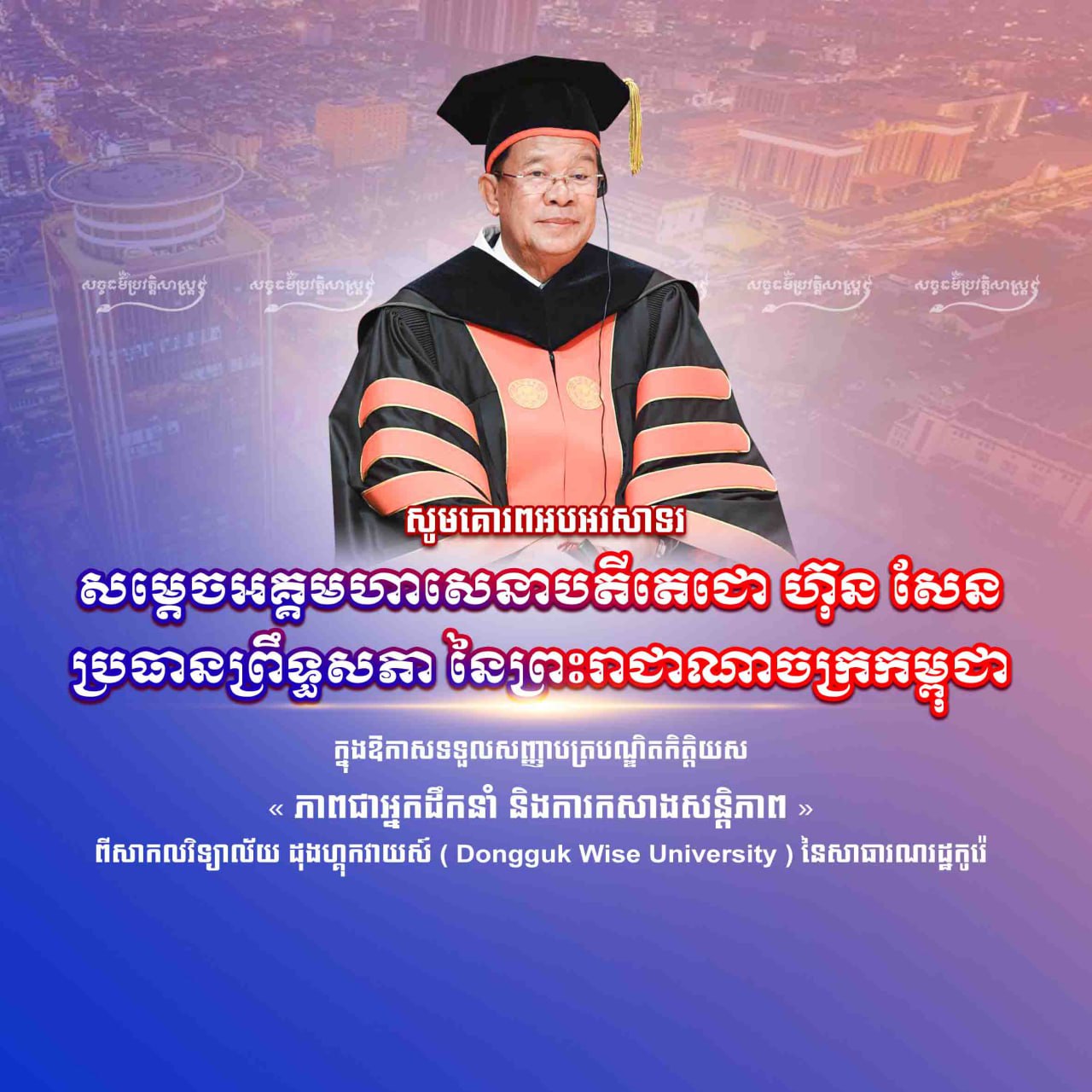 សូមគោរពអបអរសាទរ សម្ដេចអគ្គមហាសេនាបតីតេជោ ហ៊ុន សែន ប្រធានព្រឹទ្ធសភា នៃព្រះរាជាណាចក្រកម្ពុជា ក្នុងឱកាសទទួលសញ្ញាបត្របណ្ឌិតកិត្តិយស “ភាពជាអ្នកដឹកនាំ និងការកសាងសន្តិភាព” ពីសកលវិទ្យាល័យ Dongguk Wise University នៃសាធារណរដ្ឋកូរ៉េ