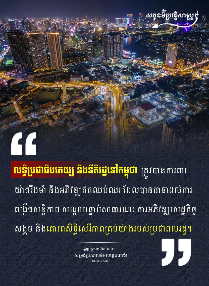 “លទ្ធិប្រជាធិបតេយ្យ និងនីតិរដ្ឋនៅកម្ពុជា ត្រូវបានការពារយ៉ាងរឹងមាំ និងអភិវឌ្ឈឥតឈប់ឈរ ដែលបានធានាដល់ការពង្រឹងសន្តិភាព សណ្តាប់ធ្នាប់សាធារណៈ ការអភិវឌ្ឈសេដ្ឋកិច្ចសង្គម និងគោរពសិទ្ធិសេរីភាពគ្រប់យ៉ាងរបស់ប្រជាពលរដ្ឋ។”